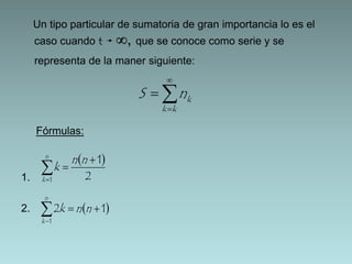 Un tipo particular de sumatoria de gran importancia lo es el 
caso cuando t ∞, que se conoce como serie y se 
representa de la maner siguiente: 
Fórmulas: 
1. 
2. 
 
k S n 
 
 
 
k k 
1 
  
2 
1 
 
  
 
n n 
k 
n 
k 
   
  
n 
k 
k n n 
1 
2 1 
 
