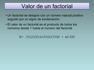 Valor de un factorial 
• Un factorial se designa con un número natural positivo 
seguido por un signo de exclamación: 
• El valor de un factorial es el producto de todos los 
números desde 1 hasta el número del factorial 
8!= (1)(2)(3)(4)(5)(6)(7)(8) = 40 320 
 