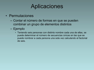 Aplicaciones 
• Permutaciones 
– Contar el número de formas en que se pueden 
combinar un grupo de elementos distintos 
– Ejemplo 
• Teniendo seis personas con distinto nombre cada una de ellas, se 
puede determinar el número de secuencias únicas en las que se 
puede nombrar a cada persona una sola vez calculando el factorial 
de seis. 
 