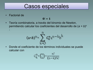 Casos especiales 
• Factorial de 
ퟎ! = ퟏ 
• Teoría combinatoria, a través del binomio de Newton, 
permitiendo calcular los coeficientes del desarrollo de (a + b)n 
: 
a+푏 n= 
n 
k=0 
푛an−kbk 
퐶푘 
• Donde el coeficiente de los términos individuales se puede 
calcular con 
n= 
Ck 
nk 
= 
n! 
n−k !k! 
 