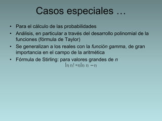 Casos especiales … 
• Para el cálculo de las probabilidades 
• Análisis, en particular a través del desarrollo polinomial de la 
funciones (fórmula de Taylor) 
• Se generalizan a los reales con la función gamma, de gran 
importancia en el campo de la aritmética 
• Fórmula de Stirling: para valores grandes de n 
ln n! =nln n −n 
 