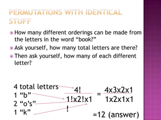 How  many different orderings can be made from
  the letters in the word “book?”
 Ask yourself, how many total letters are there?
 Then ask yourself, how many of each different
  letter?



 4 total letters      4!       4x3x2x1
 1 “b”                       =
                    1!x2!x1    1x2x1x1
 2 “o’s”
 1 “k”              !
                            =12 (answer)
 