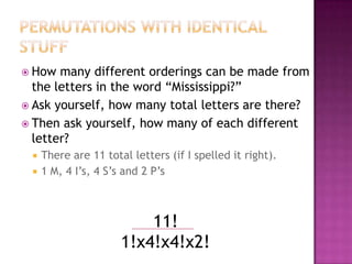  How  many different orderings can be made from
  the letters in the word “Mississippi?”
 Ask yourself, how many total letters are there?
 Then ask yourself, how many of each different
  letter?
    There are 11 total letters (if I spelled it right).
    1 M, 4 I’s, 4 S’s and 2 P’s



                          11!
                      1!x4!x4!x2!
 