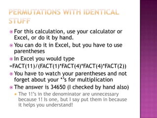  For this calculation, use your calculator or
  Excel, or do it by hand.
 You can do it in Excel, but you have to use
  parentheses
 In Excel you would type
=FACT(11)/(FACT(1)*FACT(4)*FACT(4)*FACT(2))
 You have to watch your parentheses and not
  forget about your *’s for multiplication
 The answer is 34650 (I checked by hand also)
    The 1!’s in the denominator are unnecessary
     because 1! Is one, but I say put them in because
     it helps you understand!
 