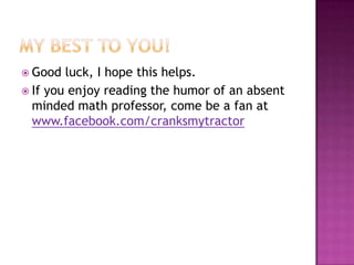  Good  luck, I hope this helps.
 If you enjoy reading the humor of an absent
  minded math professor, come be a fan at
  www.facebook.com/cranksmytractor
 