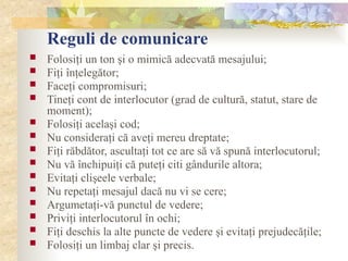 Reguli de comunicare
 Folosiţi un ton şi o mimică adecvată mesajului;
 Fiţi înţelegător;
 Faceţi compromisuri;
 Tineţi cont de interlocutor (grad de cultură, statut, stare de
moment);
 Folosiţi acelaşi cod;
 Nu consideraţi că aveţi mereu dreptate;
 Fiţi răbdător, ascultaţi tot ce are să vă spună interlocutorul;
 Nu vă închipuiţi că puteţi citi gândurile altora;
 Evitaţi clişeele verbale;
 Nu repetaţi mesajul dacă nu vi se cere;
 Argumetaţi-vă punctul de vedere;
 Priviţi interlocutorul în ochi;
 Fiţi deschis la alte puncte de vedere şi evitaţi prejudecăţile;
 Folosiţi un limbaj clar şi precis.
 