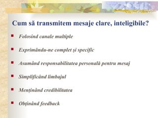 Cum să transmitem mesaje clare, inteligibile?
 Folosind canale multiple
 Exprimându-ne complet şi specific
 Asumând responsabilitatea personală pentru mesaj
 Simplificând limbajul
 Menţinând credibilitatea
 Obţinând feedback
 