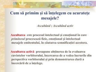 Cum să primim şi să înţelegem cu acurateţe
mesajele?
Ascultând ; Ascultând activ
Ascultarea este procesul intelectual şi emoţional în care
primitorul procesează fizic, emoţional şi intelectual
mesajele emitentului, în căutarea semnificaţiei acestora.
Ascultarea activă presupune abţinerea de la evaluarea
cuvintelor vorbitorului, încercarea de a vedea lucrurile din
perspectiva vorbitorului şi prin demonstrarea clară a
încercării de a înţelege.
 
