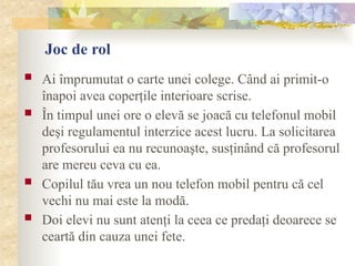 Joc de rol
 Ai împrumutat o carte unei colege. Când ai primit-o
înapoi avea coperţile interioare scrise.
 În timpul unei ore o elevă se joacă cu telefonul mobil
deşi regulamentul interzice acest lucru. La solicitarea
profesorului ea nu recunoaşte, susţinând că profesorul
are mereu ceva cu ea.
 Copilul tău vrea un nou telefon mobil pentru că cel
vechi nu mai este la modă.
 Doi elevi nu sunt atenţi la ceea ce predaţi deoarece se
ceartă din cauza unei fete.
 