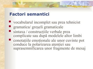 Factori semantici
 vocabularul incomplet sau prea tehnicist
 gramatica/ greşeli gramaticale
 sintaxa / construcţiile verbale prea
complicate sau după modelele altor limbi
 conotaţiile emoţionale ale unor cuvinte pot
conduce la polarizarea atenţiei sau
suprasemnificarea unor fragmente de mesaj
 