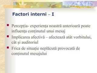 Factori interni – I
 Percepţia- experienţa noastră anterioară poate
influenţa conţinutul unui mesaj
 Implicarea afectivă – afectează atât vorbitului,
cât şi auditoriul
 Frica de situaţie neplăcută provocată de
conţinutul mesajului
 