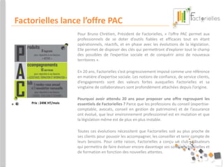Factorielles lance l’offre PAC 
Pour Bruno Chrétien, Président de Factorielles, « l’offre PAC permet aux 
professionnels de se doter d’outils fiables et efficaces tout en étant 
opérationnels, réactifs, et en phase avec les évolutions de la législation. 
Elle permet de disposer des clés qui permettront d’explorer tout le champ 
des possibles de l’expertise sociale et de conquérir ainsi de nouveaux 
territoires ». 
En 20 ans, Factorielles s’est progressivement imposé comme une référence 
en matière d’expertise sociale. Les notions de confiance, de service clients, 
d’engagements sont des valeurs fortes auxquelles Factorielles et sa 
vingtaine de collaborateurs sont profondément attachées depuis l’origine. 
Pourquoi avoir attendu 20 ans pour proposer une offre regroupant les 
essentiels de Factorielles ? Parce que les professions du conseil (expertise-comptable, 
avocats, conseil en gestion de patrimoine) et de l’assurance 
ont évolué, que leur environnement professionnel est en mutation et que 
la législation même est de plus en plus instable. 
Toutes ces évolutions nécessitent que Factorielles soit au plus proche de 
ses clients pour pouvoir les accompagner, les conseiller et tenir compte de 
leurs besoins. Pour cette raison, Factorielles a conçu un club utilisateurs 
qui permettra de faire évoluer encore davantage ses solutions logicielles et 
de formation en fonction des nouvelles attentes. 
Prix : 249€ HT/mois 
 