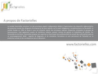 A propos de Factorielles 
La société Factorielles constitue l’un des principaux experts indépendants dédiés à l’optimisation des dispositifs réglementaires 
de protection sociale des dirigeants d’entreprise et de leurs salariés, qu’ils soient obligatoires, complémentaires ou facultatifs. La 
société fondée en 1994 et basée à Lyon est présente auprès des principaux cabinets d’expertise comptable et groupes de 
bancassurance, mais également auprès de nombreux notaires, avocats, centres de gestion et institutions de retraite. Sur 
l’ensemble du territoire, Factorielles propose son expertise en fournissant aux professionnels du conseil des outils performants et 
un accompagnement dédié : logiciels de diagnostic et de simulation, formations et suivi permanent de l’actualité sur la 
protection sociale et des conséquences qui en découlent. 
www.factorielles.com 
