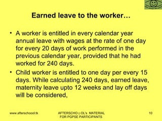 Earned leave to the worker… A worker is entitled in every calendar year annual leave with wages at the rate of one day for every 20 days of work performed in the previous calendar year, provided that he had worked for 240 days.  Child worker is entitled to one day per every 15 days. While calculating 240 days, earned leave, maternity leave upto 12 weeks and lay off days will be considered,  