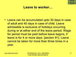 Leave to worker… Leave can be accumulated upto 30 days in case of adult and 40 days in case of child. Leave admissible is exclusive of holidays occurring during or at either end of the leave period. Wage for period must be paid before leave begins, if leave is for 4 or more days. [section 81]. Leave cannot be taken for more than three times in a year.  