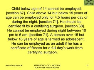 Child below age of 14 cannot be employed. [section 67]. Child above 14 but below 15 years of age can be employed only for 4.5 hours per day or during the night. [section 71]. He should be certified fit by a certifying surgeon. [section 68]. He cannot be employed during night between 10 pm to 6 am. [section 71]. A person over 15 but below 18 years of age is termed as adolescent‘. He can be employed as an adult if he has a certificate of fitness for a full day's work from certifying surgeon.  