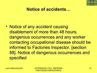 Notice of accidents… Notice of any accident causing disablement of more than 48 hours, dangerous occurrences and any worker contacting occupational disease should be informed to Factories Inspector. [section 88]. Notice of dangerous occurrences and specified  