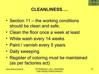 CLEANLINESS…. Section 11 – the working conditions should be clean and safe. Clean the floor once a week at least White wash every 14 weeks Paint / varnish every 5 years Daily sweeping  Register of coloring must be maintained (as per factories act) 