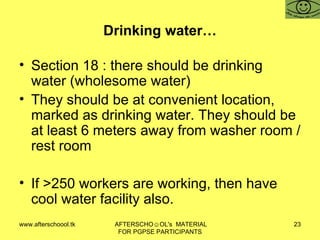 Drinking water… Section 18 : there should be drinking water (wholesome water)  They should be at convenient location, marked as drinking water. They should be at least 6 meters away from washer room / rest room  If >250 workers are working, then have cool water facility also.  