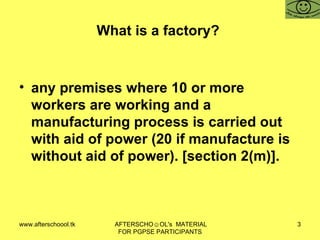 What is a factory?  any premises where 10 or more workers are working and a manufacturing process is carried out with aid of power (20 if manufacture is without aid of power). [section 2(m)].  