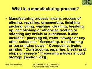 What is a manufacturing process?  Manufacturing process‘ means process of altering, repairing, ornamenting, finishing, packing, oiling, washing, cleaning, breaking up, demolishing or otherwise treating or adopting any article or substance. It also includes * pumping oil, water, sewage or any other substance * Generating, transforming or transmitting power * Composing, typing, printing * Constructing, repairing, breaking of ships or vessels * Preserving articles in cold storage. [section 2(k)].  