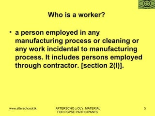 Who is a worker?  a person employed in any manufacturing process or cleaning or any work incidental to manufacturing process. It includes persons employed through contractor. [section 2(l)].  