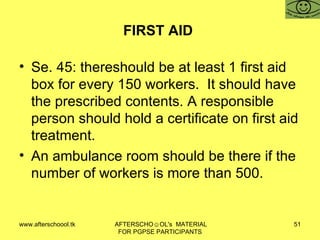 FIRST AID  Se. 45: thereshould be at least 1 first aid box for every 150 workers.  It should have the prescribed contents. A responsible person should hold a certificate on first aid treatment.  An ambulance room should be there if the number of workers is more than 500.  
