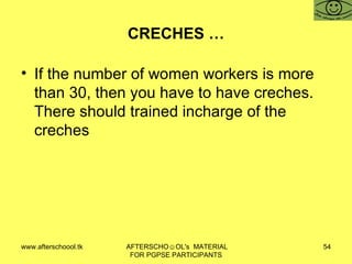 CRECHES … If the number of women workers is more than 30, then you have to have creches.  There should trained incharge of the creches 