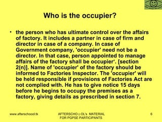 Who is the occupier?  the person who has ultimate control over the affairs of factory. It includes a partner in case of firm and director in case of a company. In case of Government company, 'occupier' need not be a director. In that case, person appointed to manage affairs of the factory shall be occupier‘. [section 2(n)]. Name of 'occupier' of the factory should be informed to Factories Inspector. The 'occupier' will be held responsible if provisions of Factories Act are not complied with. He has to give notice 15 days before he begins to occupy the premises as a factory, giving details as prescribed in section 7.  
