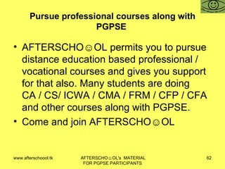 Pursue professional courses along with PGPSE  AFTERSCHO☺OL permits you to pursue distance education based professional / vocational courses and gives you support for that also. Many students are doing CA / CS/ ICWA / CMA / FRM / CFP / CFA and other courses along with PGPSE.  Come and join AFTERSCHO☺OL  
