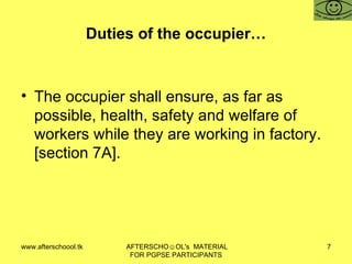 Duties of the occupier… The occupier shall ensure, as far as possible, health, safety and welfare of workers while they are working in factory. [section 7A].  