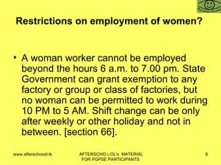 Restrictions on employment of women?  A woman worker cannot be employed beyond the hours 6 a.m. to 7.00 pm. State Government can grant exemption to any factory or group or class of factories, but no woman can be permitted to work during 10 PM to 5 AM. Shift change can be only after weekly or other holiday and not in between. [section 66].  