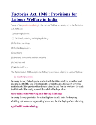 Factories Act, 1948 : Provisions for
Labour Welfare in India
Some of the provisions relating to the Labour Welfare as mentioned in the Factories
Act, 1948 are:
(1) Washing Facilities
(2) Facilities for storing and drying clothing
(3) Facilities for sitting
(4) First aid appliances
(5) Canteens
(6) Shelters, rest rooms and lunch rooms
(7) Creches and
(8) Welfare officers
The Factories Act, 1948 contains the following provisions relating to Labour Welfare:
(1) Washing Facilities:
In every factory(a) adequateand suitablefacilitiesshallbe provided and
maintainedfor the use of workers; (b) separateand adequatelyscreened
facilitiesshallbe provided for the use of maleand female workers; (c) such
facilitiesshallbe easily accessibleand shall be kept clean.
(2) Facilities for storing and drying clothing:
In every factoryprovision for suitableplaceshould exist for keeping
clothing not worn during working hoursand for the drying of wet clothing.
(3) Facilities for sitting:
 