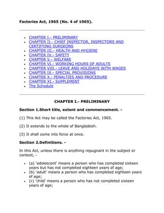 Factories Act, 1965 (No. 4 of 1965).



     CHAPTER I.- PRELIMINARY
     CHAPTER II.- CHIEF INSPECTOR, INSPECTORS AND
     CERTIFYING SURGEONS
     CHAPTER III.- HEALTH AND HYGIENE
     CHAPTER IV.- SAFETY
     CHAPTER V.- WELFARE
     CHAPTER VI.- WORKING HOURS OF ADULTS
     CHAPTER VIII.- LEAVE AND HOLIDAYS WITH WAGES
     CHAPTER IX.- SPECIAL PROVISIONS
     CHAPTER X.- PENALTIES AND PROCEDURE
     CHAPTER XI.- SUPPLEMENT
     The Schedule



                   CHAPTER I.- PRELIMINARY

Section 1.Short title, extent and commencement. -

(1) This Act may be called the Factories Act, 1965.

(2) It extends to the whole of Bangladesh.

(3) It shall come into force at once.

Section 2.Definitions. -

In this Act, unless there is anything repugnant in the subject or
context, -

     (a) 'adolescent' means a person who has completed sixteen
     years but has not completed eighteen years of age;
     (b) 'adult' means a person who has completed eighteen years
     of age;
     (c) 'child' means a person who has not completed sixteen
     years of age;
 