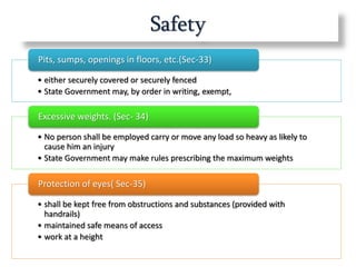 Safety
• either securely covered or securely fenced
• State Government may, by order in writing, exempt,
Pits, sumps, openings in floors, etc.(Sec-33)
• No person shall be employed carry or move any load so heavy as likely to
cause him an injury
• State Government may make rules prescribing the maximum weights
Excessive weights. (Sec- 34)
• shall be kept free from obstructions and substances (provided with
handrails)
• maintained safe means of access
• work at a height
Protection of eyes( Sec-35)
 