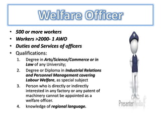 • 500 or more workers
• Workers >2000- 1 AWO
• Duties and Services of officers
• Qualifications:
1. Degree in Arts/Science/Commerce or in
Law of any University;
2. Degree or Diploma in Industrial Relations
and Personnel Management covering
Labour Welfare, as special subject
3. Person who is directly or indirectly
interested in any factory or any patent of
machinery cannot be appointed as a
welfare officer.
4. knowledge of regional language.
 