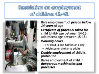 • Bars employment of person below
14 years of age
• Certificate of fitness & token for
child (child- age between 14-15;
adolescent age between 15-18)
• Working hours
– For child- 4 and half hours a day
– Adolescent- similar to adults
• Double employment of child is
prohibited
• Bares employment of child in
dangerous machineries and
processes
 