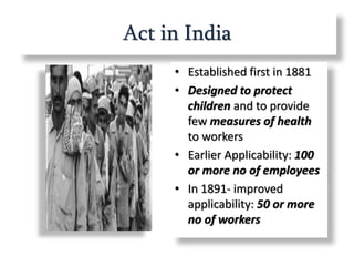 Act in India
• Established first in 1881
• Designed to protect
children and to provide
few measures of health
to workers
• Earlier Applicability: 100
or more no of employees
• In 1891- improved
applicability: 50 or more
no of workers
 