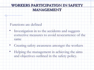 WORKERS PARTICIPATION IN SAFETYWORKERS PARTICIPATION IN SAFETY
MANAGEMENTMANAGEMENT
Functions are defined
• Investigation in to the accidents and suggests
corrective measures to avoid reoccurrence of the
same
• Creating safety awareness amongst the workers
• Helping the management in achieving the aims
and objectives outlined in the safety policy.
 