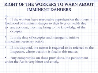 RIGHT OF THE WORKERS TO WARN ABOUTRIGHT OF THE WORKERS TO WARN ABOUT
IMMINENT DANGERSIMMINENT DANGERS
• If the workers have reasonable apprehension that there is
likelihood of imminent danger to their lives or health due
to any accident, they may bring to the knowledge of the
occupier
• It is the duty of occupier and manager to initiate
immediate necessary action.
• If it is disputed, the matter is required to be referred to the
Inspector, whose decision is final in this matter.
• Any compromise on these provisions, the punishment
under the Act is very bitter and costly.
 