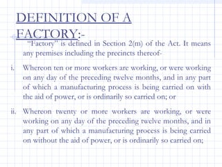 DEFINITION OF A
FACTORY:-
“Factory” is defined in Section 2(m) of the Act. It means
any premises including the precincts thereof-
i. Whereon ten or more workers are working, or were working
on any day of the preceding twelve months, and in any part
of which a manufacturing process is being carried on with
the aid of power, or is ordinarily so carried on; or
ii. Whereon twenty or more workers are working, or were
working on any day of the preceding twelve months, and in
any part of which a manufacturing process is being carried
on without the aid of power, or is ordinarily so carried on;
 