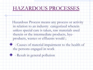 HAZARDOUS PROCESSES
Hazardous Process means any process or activity
in relation to an industry categorized wherein
unless special care is taken, raw materials used
therein or the intermediate products, bye-
products, wastes or effluents would ;
- Causes of material impairment to the health of
the persons engaged in work
- Result in general pollution
 