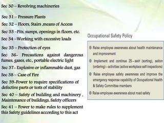 Sec 30 – Revolving machineries
Sec 31 – Pressure Plants
Sec 32 – Floors, Stairs ,means of Access
Sec 33 –Pits, sumps, openings in floors, etc.
Sec 34 –Working with excessive loads
Sec 35 – Protection of eyes
Sec 36- Precautions against dangerous
fumes, gases, etc., portable electric light
Sec 37- Explosive or inflammable dust, gas
Sec 38 – Case of Fire
Sec 39-Power to require specifications of
defective parts or tests of stability
Sec 40 – Safety of building and machinery ,
Maintenance of buildings, Safety officers
Sec 41 – Power to make rules to supplement
this Safety guidelines according to this act
 
