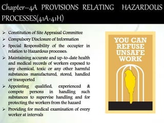 Chapter–4A PROVISIONS RELATING HAZARDOUS
PROCESSES(41A-41H)
 Constitution of Site Appraisal Committee
 Compulsory Disclosure of Information
 Special Responsibility of the occupier in
relation to Hazardous processes:
 Maintaining accurate and up-to-date health
and medical records of workers exposed to
any chemical, toxic or any other harmful
substances manufactured, stored, handled
or transported
 Appointing qualified, experienced &
compete persons in handling such
substances to supervise handling and for
protecting the workers from the hazard
 Providing for medical examination of every
worker at intervals
 