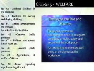 Chapter 5 - WELFARE
Sec 42 –Washing facilities in
the premises
Sec 43 –Facilities for storing
and drying clothing
Sec 44 – Sitting arrangements
for workers
Sec 45 –First Aid facilities
Sec 46 –Canteen inside
premises
Sec 47 – Shelters, rest rooms,
lunch room etc.
Sec 48 – Crèches inside
premises
Sec 49 – Appointment of
welfare Officers
Sec 50 –Power regarding
supplementing this act
 