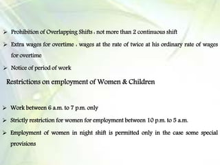  Prohibition of Overlapping Shifts : not more than 2 continuous shift
 Extra wages for overtime : wages at the rate of twice at his ordinary rate of wages
for overtime
 Notice of period of work
Restrictions on employment of Women & Children
 Work between 6 a.m. to 7 p.m. only
 Strictly restriction for women for employment between 10 p.m. to 5 a.m.
 Employment of women in night shift is permitted only in the case some special
provisions
 