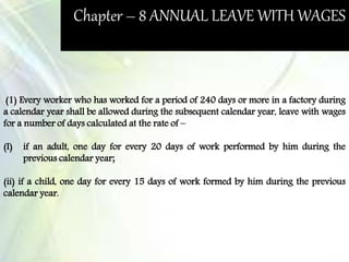Chapter – 8 ANNUAL LEAVE WITH WAGES
(1) Every worker who has worked for a period of 240 days or more in a factory during
a calendar year shall be allowed during the subsequent calendar year, leave with wages
for a number of days calculated at the rate of –
(I) if an adult, one day for every 20 days of work performed by him during the
previous calendar year;
(ii) if a child, one day for every 15 days of work formed by him during the previous
calendar year.
 