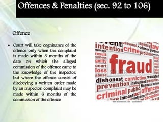 Offences & Penalties (sec. 92 to 106)
 Court will take cognizance of the
offence only when the complaint
is made within 3 months of the
date on which the alleged
commission of the offence came to
the knowledge of the inspector,
but where the offence consist of
disobeying a written order made
by an Inspector, complaint may be
made within 6 months of the
commission of the offence
Offence
 