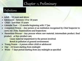 Chapter -1, Preliminary
Definitions
 Adult – 18 years and above
 Adolescent – between 15 to 18 years
 Child – Less than 15 years
 Calendar Year – 12 months beginning with 1st Jan
 Competent Person – Any person or an institution recognized by Chief Inspector to
carry out ,Tests, Examinations and Inspections
 Hazardous Process – Any process where raw material, intermediate product, final
product, or bye-product can;
Cause material impairment to the person involved.
Result in pollution of general environment.
 Young Person – A person either child or adolescent
 Day – 24 hours starting from midnight
 Week – 7 days period starting from any midnight as specified
 
