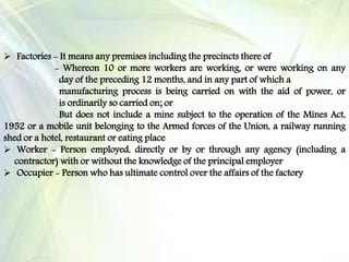  Factories - It means any premises including the precincts there of
- Whereon 10 or more workers are working, or were working on any
day of the preceding 12 months, and in any part of which a
manufacturing process is being carried on with the aid of power, or
is ordinarily so carried on; or
But does not include a mine subject to the operation of the Mines Act,
1952 or a mobile unit belonging to the Armed forces of the Union, a railway running
shed or a hotel, restaurant or eating place
 Worker - Person employed, directly or by or through any agency (including a
contractor) with or without the knowledge of the principal employer
 Occupier - Person who has ultimate control over the affairs of the factory
 